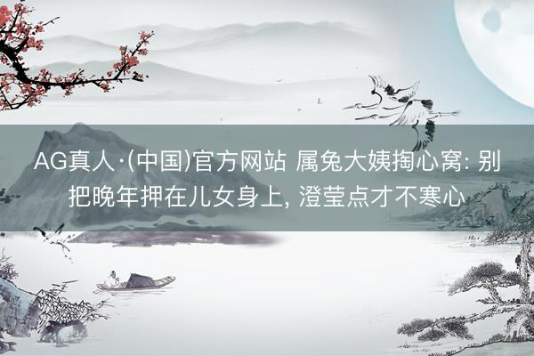 AG真人·(中国)官方网站 属兔大姨掏心窝: 别把晚年押在儿女身上， 澄莹点才不寒心
