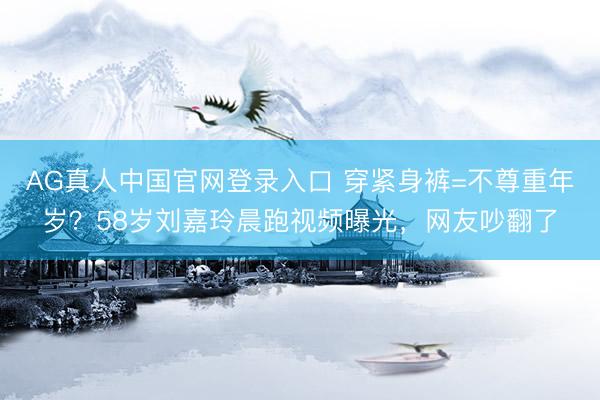 AG真人中国官网登录入口 穿紧身裤=不尊重年岁？58岁刘嘉玲晨跑视频曝光，网友吵翻了