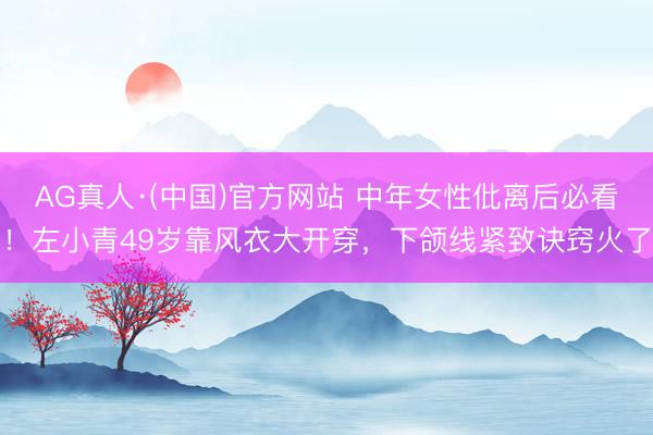 AG真人·(中国)官方网站 中年女性仳离后必看！左小青49岁靠风衣大开穿，下颌线紧致诀窍火了