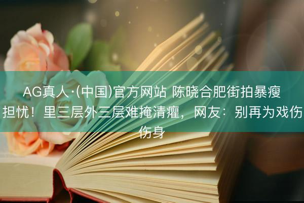 AG真人·(中国)官方网站 陈晓合肥街拍暴瘦引担忧!里三层外三层难掩清癯,网友:别再为戏伤身