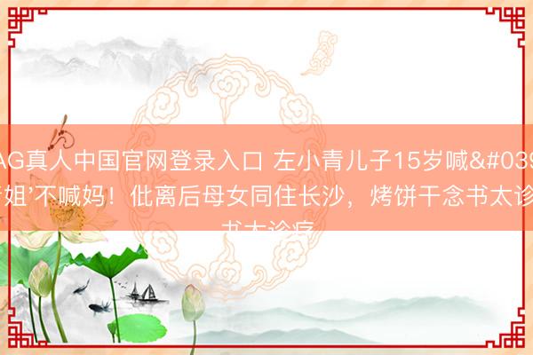 AG真人中国官网登录入口 左小青儿子15岁喊'青姐'不喊妈!仳离后母女同住长沙,烤饼干念书太诊疗