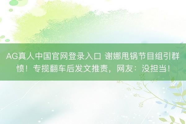 AG真人中国官网登录入口 谢娜甩锅节目组引群愤！专揽翻车后发文推责，网友：没担当！