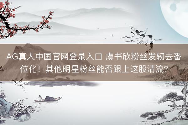 AG真人中国官网登录入口 虞书欣粉丝发轫去番位化！其他明星粉丝能否跟上这股清流？