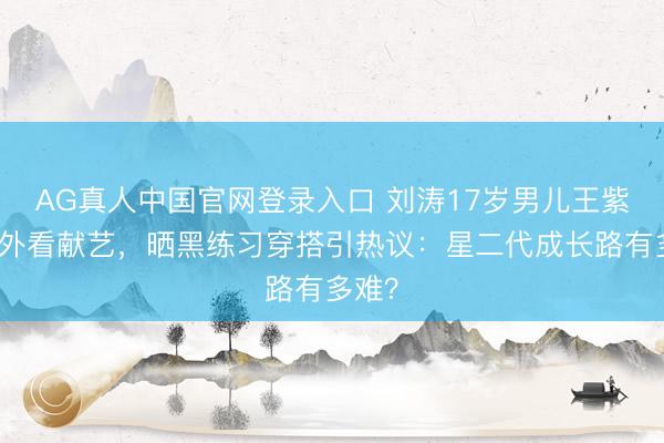 AG真人中国官网登录入口 刘涛17岁男儿王紫嫣海外看献艺，晒黑练习穿搭引热议：星二代成长路有多难？