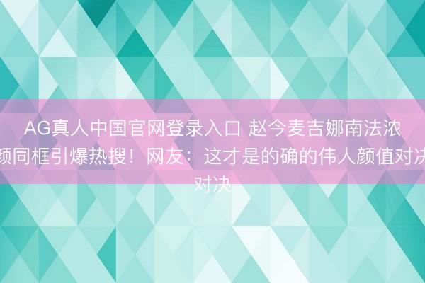 AG真人中国官网登录入口 赵今麦吉娜南法浓颜同框引爆热搜!网友:这才是的确的伟人颜值对决
