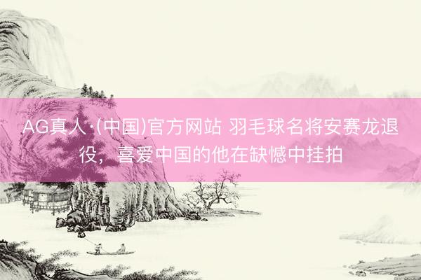 AG真人·(中国)官方网站 羽毛球名将安赛龙退役，喜爱中国的他在缺憾中挂拍