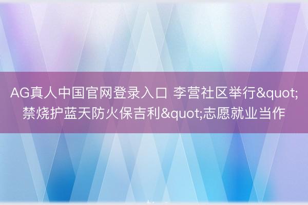AG真人中国官网登录入口 李营社区举行"禁烧护蓝天防火保吉利"志愿就业当作