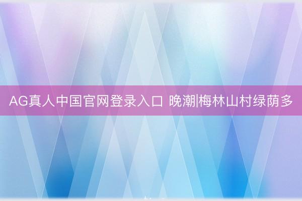 AG真人中国官网登录入口 晚潮|梅林山村绿荫多