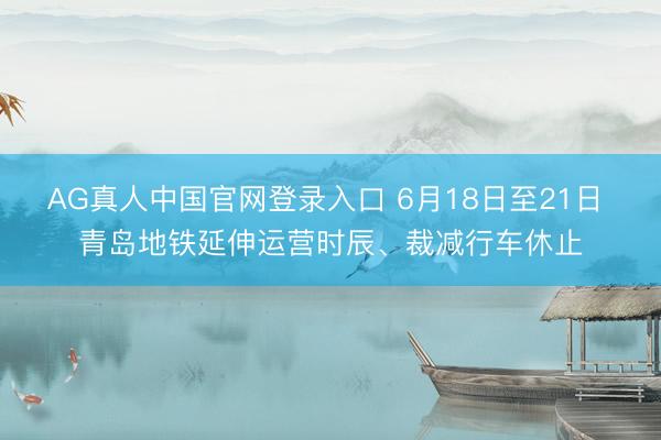 AG真人中国官网登录入口 6月18日至21日 青岛地铁延伸运营时辰、裁减行车休止