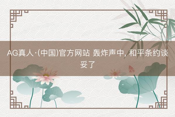 AG真人·(中国)官方网站 轰炸声中， 和平条约谈妥了