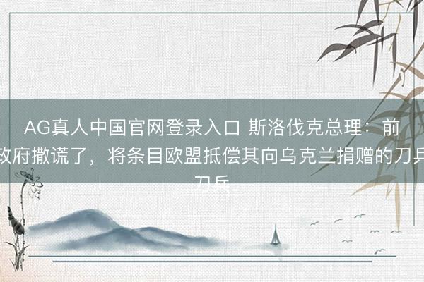AG真人中国官网登录入口 斯洛伐克总理：前政府撒谎了，将条目欧盟抵偿其向乌克兰捐赠的刀兵