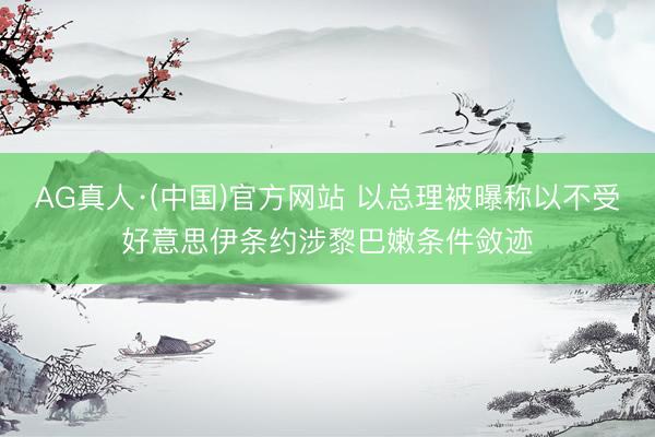 AG真人·(中国)官方网站 以总理被曝称以不受好意思伊条约涉黎巴嫩条件敛迹