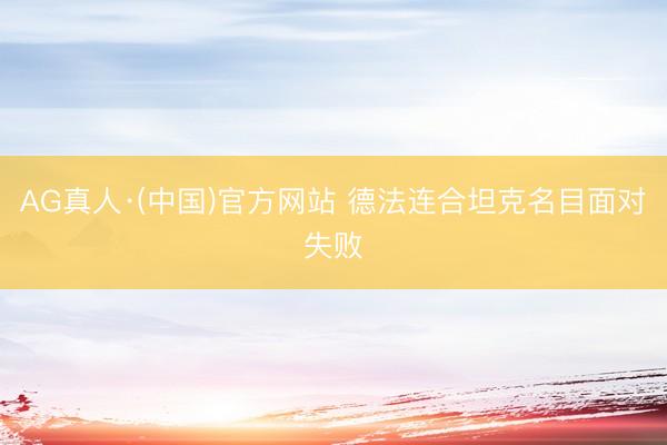 AG真人·(中国)官方网站 德法连合坦克名目面对失败