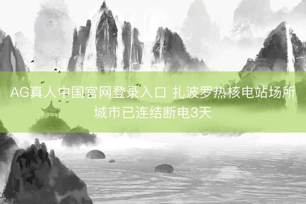 AG真人中国官网登录入口 扎波罗热核电站场所城市已连结断电3天