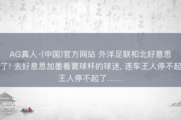AG真人·(中国)官方网站 外洋足联和北好意思洲穷疯了! 去好意思加墨看寰球杯的球迷， 连车王人停不起了……