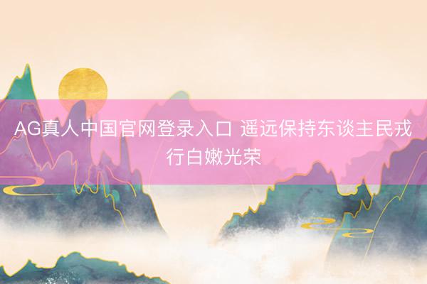 AG真人中国官网登录入口 遥远保持东谈主民戎行白嫩光荣