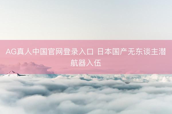 AG真人中国官网登录入口 日本国产无东谈主潜航器入伍