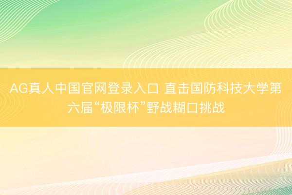 AG真人中国官网登录入口 直击国防科技大学第六届“极限杯”野战糊口挑战