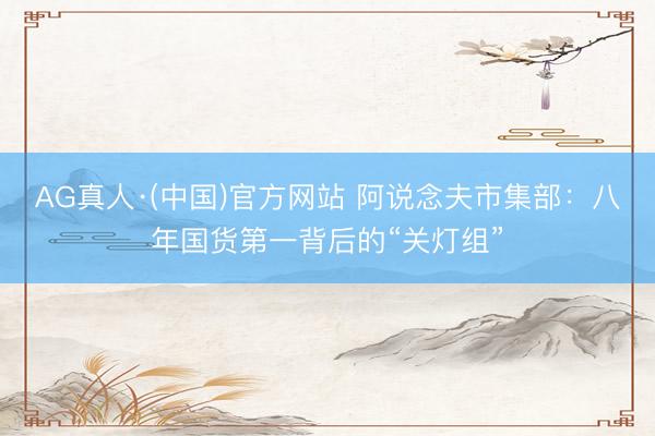 AG真人·(中国)官方网站 阿说念夫市集部：八年国货第一背后的“关灯组”