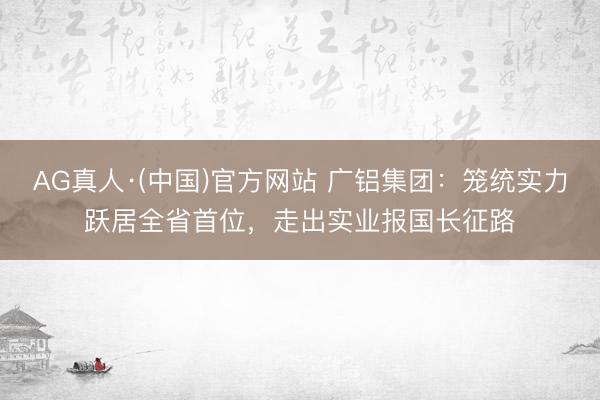 AG真人·(中国)官方网站 广铝集团:笼统实力跃居全省首位,走出实业报国长征路