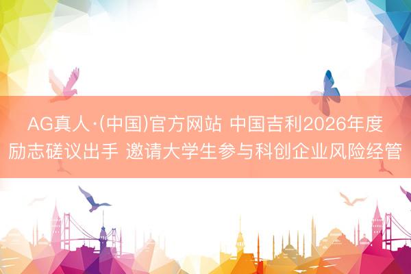 AG真人·(中国)官方网站 中国吉利2026年度励志磋议出手 邀请大学生参与科创企业风险经管