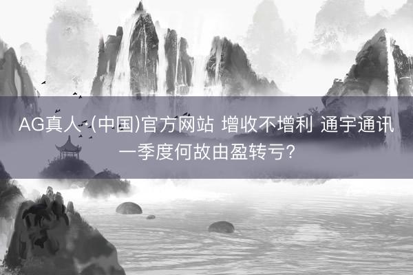 AG真人·(中国)官方网站 增收不增利 通宇通讯一季度何故由盈转亏?