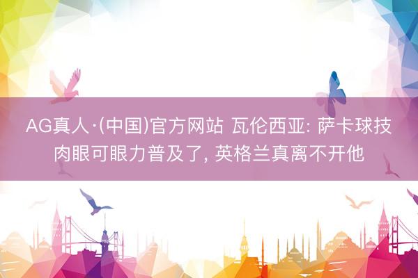 AG真人·(中国)官方网站 瓦伦西亚: 萨卡球技肉眼可眼力普及了， 英格兰真离不开他