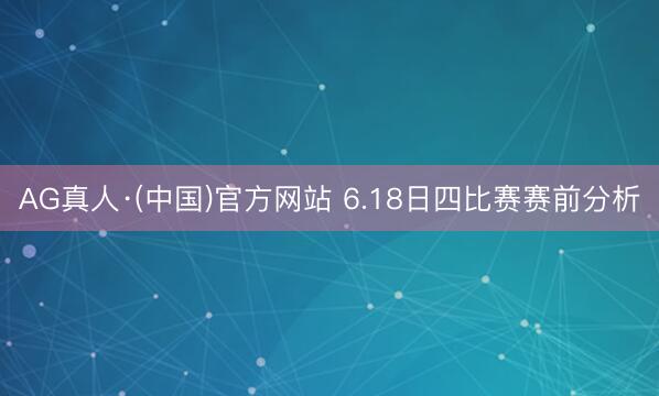 AG真人·(中国)官方网站 6.18日四比赛赛前分析