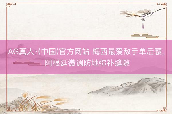 AG真人·(中国)官方网站 梅西最爱敌手单后腰, 阿根廷微调防地弥补缝隙
