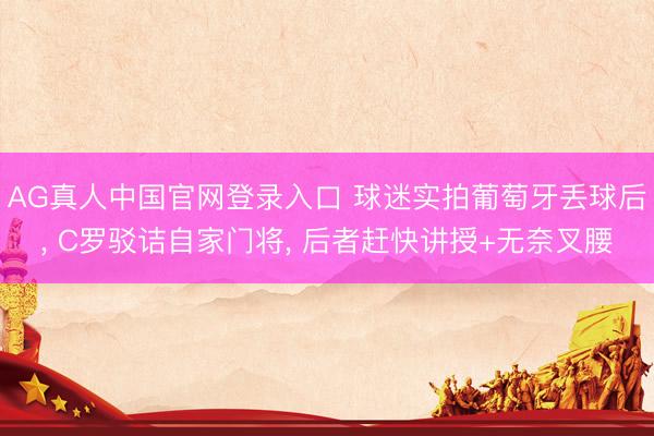 AG真人中国官网登录入口 球迷实拍葡萄牙丢球后， C罗驳诘自家门将， 后者赶快讲授+无奈叉腰