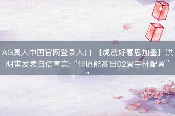 AG真人中国官网登录入口 【虎震好意思加墨】洪明甫发表自信宣言: “但愿能高出02寰宇杯配置”