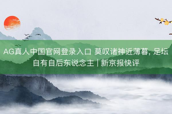AG真人中国官网登录入口 莫叹诸神近薄暮， 足坛自有自后东说念主 | 新京报快评